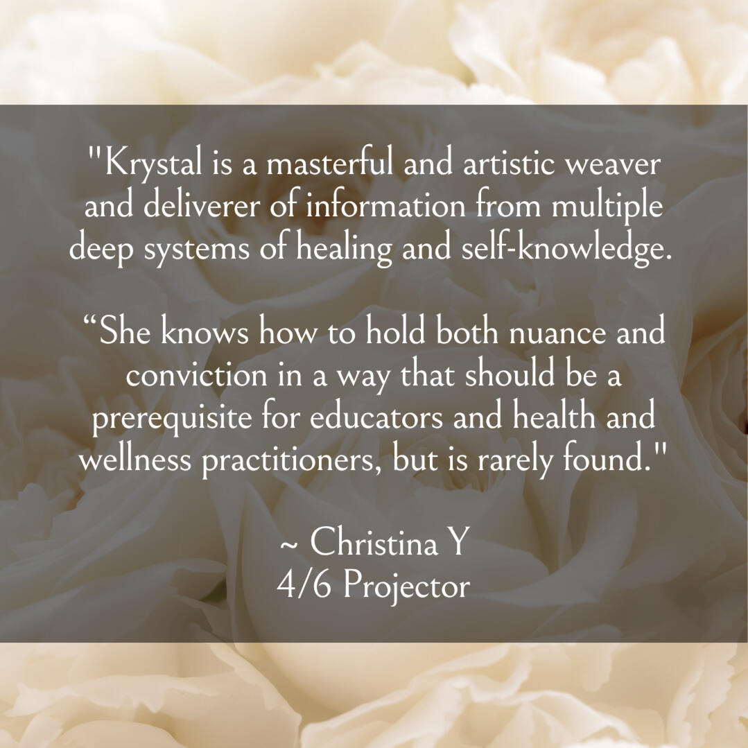 Krystal Linnea Human Design Self "Krystal is a masterful and artistic weaver and deliverer of information from multiple deep systems of healing and self-knowledge. “She knows how to hold both nuance and conviction in a way that should be a prerequisite for educators and health and welln