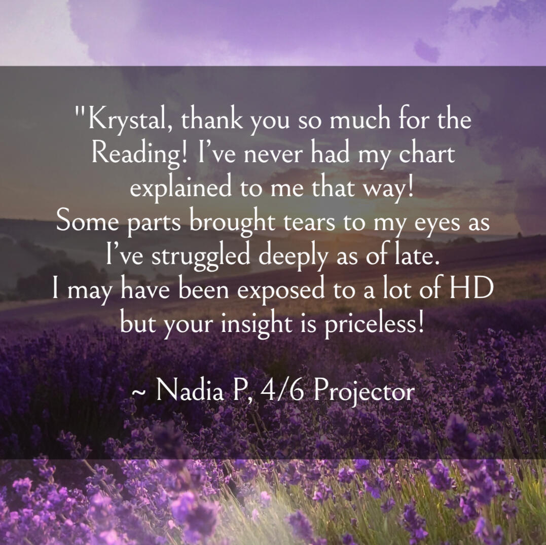 Krystal Linnea - Human Design Self "Krystal, thank you so much for the Reading! I’ve never had my chart explained to me that way! Some parts brought tears to my eyes as I’ve struggled deeply as of late. I may have been exposed to a lot of HD but your insight is priceless! ~ Nadia P, 4/6 Pr